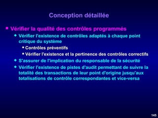 Conception détaillée


Vérifier la qualité des contrôles programmés





Vérifier l'existence de contrôles adaptés à chaque point
critique du système
 Contrôles préventifs
 Vérifier l'existence et la pertinence des contrôles correctifs
S'assurer de l'implication du responsable de la sécurité
Vérifier l'existence de pistes d'audit permettant de suivre la
totalité des transactions de leur point d'origine jusqu'aux
totalisations de contrôle correspondantes et vice-versa

145

 