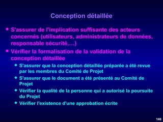 Conception détaillée




S'assurer de l'implication suffisante des acteurs
concernés (utilisateurs, administrateurs de données,
responsable sécurité,…)
Vérifier la formalisation de la validation de la
conception détaillée








S'assurer que la conception détaillée préparée a été revue
par les membres du Comité de Projet
S'assurer que le document a été présenté au Comité de
Projet
Vérifier la qualité de la personne qui a autorisé la poursuite
du Projet
Vérifier l'existence d'une approbation écrite
146

 