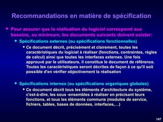 Recommandations en matière de spécification


Pour assurer que la réalisation du logiciel correspond aux
besoins, au minimum, les documents suivants doivent exister:


Spécifications externes (ou spécifications fonctionnelles)
 Ce

document décrit, précisément et clairement, toutes les
caractéristiques du logiciel à réaliser (fonctions, contraintes, règles
de calcul) ainsi que toutes les interfaces externes. Une fois
approuvé par le utilisateurs, il constitue le document de référence.
Toutes les caractéristiques seront décrites de façon à ce qu'il soit
possible d'en vérifier objectivement la réalisation



Spécifications internes (ou spécifications organiques globales)
 Ce

document décrit tous les éléments d'architecture du système,
c'est-à-dire, les sous -ensembles à réaliser en précisant leurs
fonctions, et tous les éléments communs (modules de service,
fichiers, tables, bases de données, interfaces,…)

147

 