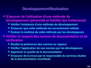 Développement/Réalisation


S'assurer de l'utilisation d'une méthode de
développement (pérennité et fiabilité des traitements)






Vérifier l'existence d'une méthode de développement
S'assurer que cette méthode est correctement utilisée
Évaluer la maîtrise de cette méthode par les développeurs

Vérifier le respect des normes de documentation et de
vérification





Étudier la pertinence des normes en vigueur
Vérifier l'application de ces normes par les développeurs
Apprécier la qualité de la documentation
S'assurer de la revue par le responsable du services études
de la documentation constituée
148

 
