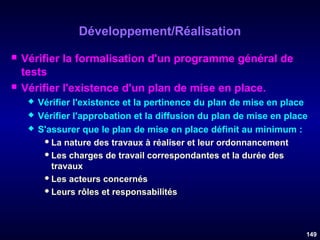 Développement/Réalisation




Vérifier la formalisation d'un programme général de
tests
Vérifier l'existence d'un plan de mise en place.




Vérifier l'existence et la pertinence du plan de mise en place
Vérifier l'approbation et la diffusion du plan de mise en place
S'assurer que le plan de mise en place définit au minimum :
 La nature des travaux à réaliser et leur ordonnancement
 Les charges de travail correspondantes et la durée des
travaux
 Les acteurs concernés
 Leurs rôles et responsabilités

149

 