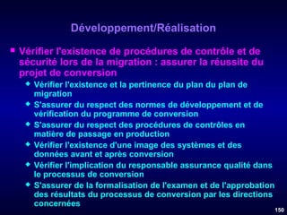 Développement/Réalisation


Vérifier l'existence de procédures de contrôle et de
sécurité lors de la migration : assurer la réussite du
projet de conversion







Vérifier l'existence et la pertinence du plan du plan de
migration
S'assurer du respect des normes de développement et de
vérification du programme de conversion
S'assurer du respect des procédures de contrôles en
matière de passage en production
Vérifier l'existence d'une image des systèmes et des
données avant et après conversion
Vérifier l'implication du responsable assurance qualité dans
le processus de conversion
S'assurer de la formalisation de l'examen et de l'approbation
des résultats du processus de conversion par les directions
concernées

150

 