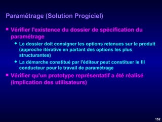 Paramétrage (Solution Progiciel)


Vérifier l'existence du dossier de spécification du
paramétrage






Le dossier doit consigner les options retenues sur le produit
(approche itérative en partant des options les plus
structurantes)
La démarche constitué par l'éditeur peut constituer le fil
conducteur pour le travail de paramétrage

Vérifier qu'un prototype représentatif a été réalisé
(implication des utilisateurs)

152

 