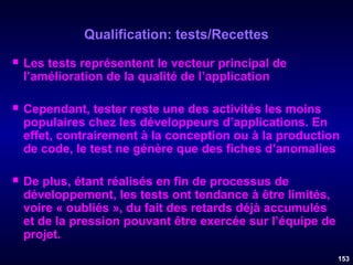 Qualification: tests/Recettes


Les tests représentent le vecteur principal de
l’amélioration de la qualité de l’application



Cependant, tester reste une des activités les moins
populaires chez les développeurs d’applications. En
effet, contrairement à la conception ou à la production
de code, le test ne génère que des fiches d’anomalies



De plus, étant réalisés en fin de processus de
développement, les tests ont tendance à être limités,
voire « oubliés », du fait des retards déjà accumulés
et de la pression pouvant être exercée sur l’équipe de
projet.
153

 