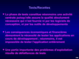 Tests/Recettes


La phase de tests constitue néanmoins une activité
centrale puisqu’elle assure la qualité absolument
nécessaire qui n’est fournie ni par les logiciels de
conception, ni par les outils de développements



Les conséquences économiques et financières
démontrent la nécessité de tester les applications en
cours de développement ; néanmoins, il est
impossible de tester l'application entièrement



Une partie importante des problèmes d’exploitation
résulte de défaillances de tests
154

 