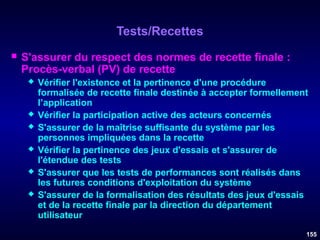 Tests/Recettes


S'assurer du respect des normes de recette finale :
Procès-verbal (PV) de recette








Vérifier l'existence et la pertinence d'une procédure
formalisée de recette finale destinée à accepter formellement
l’application
Vérifier la participation active des acteurs concernés
S'assurer de la maîtrise suffisante du système par les
personnes impliquées dans la recette
Vérifier la pertinence des jeux d'essais et s'assurer de
l'étendue des tests
S'assurer que les tests de performances sont réalisés dans
les futures conditions d'exploitation du système
S'assurer de la formalisation des résultats des jeux d'essais
et de la recette finale par la direction du département
utilisateur
155

 
