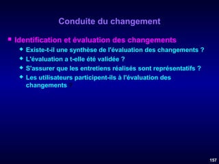 Conduite du changement


Identification et évaluation des changements





Existe-t-il une synthèse de l'évaluation des changements ?
L'évaluation a t-elle été validée ?
S'assurer que les entretiens réalisés sont représentatifs ?
Les utilisateurs participent-ils à l'évaluation des
changements ?

157

 