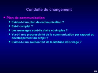 Conduite du changement


Plan de communication







Existe-t-il un plan de communication ?
Est-il complet ?
Les messages sont-ils clairs et simples ?
Y-a-t-il une progressivité de la communication par rapport au
développement du projet ?
Existe-t-il un soutien fort de la Maîtrise d'Ouvrage ?

158

 