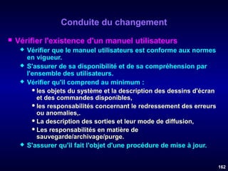Conduite du changement


Vérifier l'existence d'un manuel utilisateurs






Vérifier que le manuel utilisateurs est conforme aux normes
en vigueur.
S'assurer de sa disponibilité et de sa compréhension par
l'ensemble des utilisateurs.
Vérifier qu'il comprend au minimum :
 les objets du système et la description des dessins d'écran
et des commandes disponibles,
 les responsabilités concernant le redressement des erreurs
ou anomalies,.
 La description des sorties et leur mode de diffusion,
 Les responsabilités en matière de
sauvegarde/archivage/purge.
S'assurer qu'il fait l'objet d'une procédure de mise à jour.
162

 