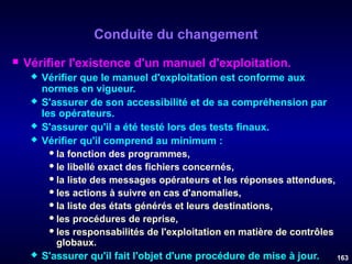 Conduite du changement


Vérifier l'existence d'un manuel d'exploitation.







Vérifier que le manuel d'exploitation est conforme aux
normes en vigueur.
S'assurer de son accessibilité et de sa compréhension par
les opérateurs.
S'assurer qu'il a été testé lors des tests finaux.
Vérifier qu'il comprend au minimum :
 la fonction des programmes,
 le libellé exact des fichiers concernés,
 la liste des messages opérateurs et les réponses attendues,
 les actions à suivre en cas d'anomalies,
 la liste des états générés et leurs destinations,
 les procédures de reprise,
 les responsabilités de l'exploitation en matière de contrôles
globaux.
S'assurer qu'il fait l'objet d'une procédure de mise à jour.
163

 