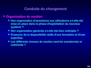 Conduite du changement


Organisation du soutien







Une organisation d'assistance aux utilisateurs a-t-elle été
mise en place dans la phase d'exploitation du nouveau
système ?
Son organisation générale a-t-elle été bien anticipée ?
S'assurer de la disponibilité réelle d'une formation et d'une
expertise.
Les différents niveaux de soutien sont-ils coordonnés et
cohérents ?

164

 