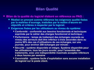 Bilan Qualité


Bilan de la qualité du logiciel élaboré en référence au PAQ :




Réalisé en prenant comme référence les exigences qualité fixées
par la maîtrise d’ouvrage, traduites par le maître d’œuvre en
objectifs et critères à respecter par le logiciel.
Exigences fixées par les utilisateurs au niveau du système:
 Conformité

: conformité aux besoins fonctionnels et techniques
exprimés par le cahier des charges fonctionnel et technique ;
 Performance : temps de traitement des échanges courants au
niveau des serveurs doit être inférieur à trois secondes dans au
moins 95% des cas d’utilisations de ces échanges, sur une
journée, pour environ 200 échanges par minute ;
 Sécurité : système disponible et intègre. Système disponible pour
les utilisateurs, tous les jours ouvrés, pour l’ensemble des
traitements, avec une indisponibilité maximale acceptée inférieure
à deux heures par semaine
 Convivialité : système facile d’exploitation sans aucune installation
de logiciel sur le poste client.
167

 