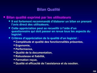 Bilan Qualité


Bilan qualité exprimé par les utilisateurs





Il est fortement recommandé d’élaborer un bilan en prenant
l’avis direct des utilisateurs.
Cette appréciation peut se recueillir à l’aide d’un
questionnaire qui doit passer en revue tous les aspects du
logiciel.
Critères d’appréciation de la qualité d’un logiciel :
 Complétude et qualité des fonctionnalités présentes,
 Ergonomie,
 Performance,
 Qualité de la documentation,
 Robustesse et fiabilité,
 Formation reçue,
 Qualité et efficacité de l’assistance et du soutien.
168

 