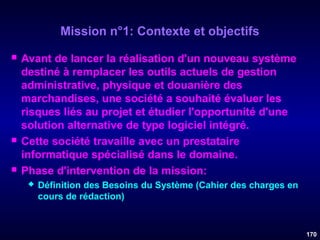 Mission n°1: Contexte et objectifs






Avant de lancer la réalisation d'un nouveau système
destiné à remplacer les outils actuels de gestion
administrative, physique et douanière des
marchandises, une société a souhaité évaluer les
risques liés au projet et étudier l'opportunité d'une
solution alternative de type logiciel intégré.
Cette société travaille avec un prestataire
informatique spécialisé dans le domaine.
Phase d'intervention de la mission:


Définition des Besoins du Système (Cahier des charges en
cours de rédaction)

170

 
