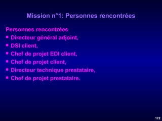 Mission n°1: Personnes rencontrées
Personnes rencontrées
 Directeur général adjoint,
 DSI client,
 Chef de projet EDI client,
 Chef de projet client,
 Directeur technique prestataire,
 Chef de projet prestataire.

172

 