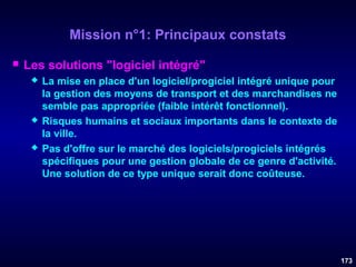 Mission n°1: Principaux constats


Les solutions "logiciel intégré"






La mise en place d'un logiciel/progiciel intégré unique pour
la gestion des moyens de transport et des marchandises ne
semble pas appropriée (faible intérêt fonctionnel).
Risques humains et sociaux importants dans le contexte de
la ville.
Pas d'offre sur le marché des logiciels/progiciels intégrés
spécifiques pour une gestion globale de ce genre d'activité.
Une solution de ce type unique serait donc coûteuse.

173

 