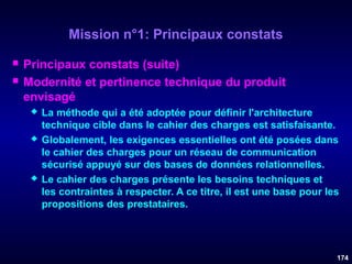 Mission n°1: Principaux constats



Principaux constats (suite)
Modernité et pertinence technique du produit
envisagé






La méthode qui a été adoptée pour définir l'architecture
technique cible dans le cahier des charges est satisfaisante.
Globalement, les exigences essentielles ont été posées dans
le cahier des charges pour un réseau de communication
sécurisé appuyé sur des bases de données relationnelles.
Le cahier des charges présente les besoins techniques et
les contraintes à respecter. A ce titre, il est une base pour les
propositions des prestataires.

174

 