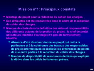 Mission n°1: Principaux constats





Montage du projet pour la rédaction du cahier des charges
Des difficultés ont été rencontrées dans le cadre de la rédaction
du cahier des charges.
Manque de clarté dans la définition des rôles et responsabilités
des différents acteurs de la gestion du projet : le chef de projet
utilisateurs (maîtrise d'ouvrage) n'a pas été formellement
identifié.
 Absence d'axe directeur donné au projet qui nuit à la
pertinence et à la cohérence des travaux des responsables
de projet informatiques et explique les différences de points
de vue entre parties à la rédaction du cahier des charges.
 Manque de disponibilité de ressources dédiées qui explique
la dérive dans les délais initialement prévus.

176

 
