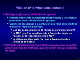 Mission n°1: Principaux constats




Montage projet pour la réalisation du système
 Risques importants de dysfonctionnement liés à la structure
pressentie pour la réalisation du système.
 Origine de ces risques : la confusion des rôles entre maîtrise
d'œuvre et maîtrise d'ouvrage.
 Une des causes majeures de l'échec des grands projets (*).
 La MOE tend à se substituer à la MOA sur des sujets qui
relèvent de la responsabilité de la MOA ;
 La réciproque étant vraie (ex : une MOA raisonnant en
termes de solutions).
(*) Projets mobilisant plus d'une dizaine de personnes en pointe,
plus d'un niveau hiérarchique, avec un accent mis sur la gestion
de projet.
177

 