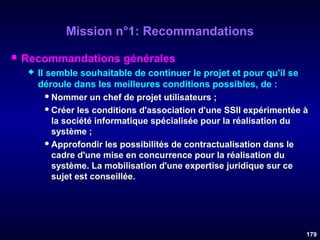 Mission n°1: Recommandations


Recommandations générales


Il semble souhaitable de continuer le projet et pour qu'il se
déroule dans les meilleures conditions possibles, de :
 Nommer un chef de projet utilisateurs ;
 Créer les conditions d'association d'une SSII expérimentée à
la société informatique spécialisée pour la réalisation du
système ;
 Approfondir les possibilités de contractualisation dans le
cadre d'une mise en concurrence pour la réalisation du
système. La mobilisation d'une expertise juridique sur ce
sujet est conseillée.

179

 