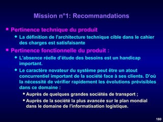 Mission n°1: Recommandations


Pertinence technique du produit




La définition de l'architecture technique cible dans le cahier
des charges est satisfaisante

Pertinence fonctionnelle du produit :




L'absence réelle d’étude des besoins est un handicap
important.
Le caractère novateur du système peut être un atout
concurrentiel important de la société face à ses clients. D’où
la nécessité de vérifier rapidement les évolutions prévisibles
dans ce domaine :
 Auprès de quelques grandes sociétés de transport ;
 Auprès de la société la plus avancée sur le plan mondial
dans le domaine de l'informatisation logistique.
180

 