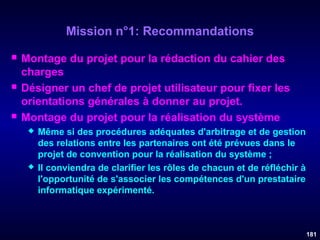 Mission n°1: Recommandations






Montage du projet pour la rédaction du cahier des
charges
Désigner un chef de projet utilisateur pour fixer les
orientations générales à donner au projet.
Montage du projet pour la réalisation du système




Même si des procédures adéquates d'arbitrage et de gestion
des relations entre les partenaires ont été prévues dans le
projet de convention pour la réalisation du système ;
Il conviendra de clarifier les rôles de chacun et de réfléchir à
l'opportunité de s'associer les compétences d'un prestataire
informatique expérimenté.

181

 