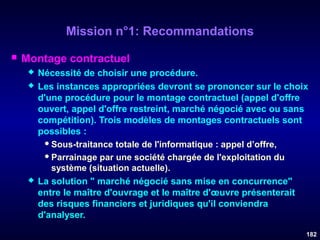 Mission n°1: Recommandations


Montage contractuel





Nécessité de choisir une procédure.
Les instances appropriées devront se prononcer sur le choix
d'une procédure pour le montage contractuel (appel d'offre
ouvert, appel d'offre restreint, marché négocié avec ou sans
compétition). Trois modèles de montages contractuels sont
possibles :
 Sous-traitance totale de l'informatique : appel d’offre,
 Parrainage par une société chargée de l'exploitation du
système (situation actuelle).
La solution " marché négocié sans mise en concurrence"
entre le maître d'ouvrage et le maître d'œuvre présenterait
des risques financiers et juridiques qu'il conviendra
d'analyser.
182

 