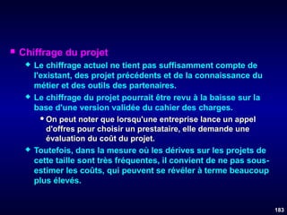 

Chiffrage du projet






Le chiffrage actuel ne tient pas suffisamment compte de
l'existant, des projet précédents et de la connaissance du
métier et des outils des partenaires.
Le chiffrage du projet pourrait être revu à la baisse sur la
base d'une version validée du cahier des charges.
 On peut noter que lorsqu'une entreprise lance un appel
d'offres pour choisir un prestataire, elle demande une
évaluation du coût du projet.
Toutefois, dans la mesure où les dérives sur les projets de
cette taille sont très fréquentes, il convient de ne pas sousestimer les coûts, qui peuvent se révéler à terme beaucoup
plus élevés.

183

 