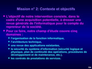 Mission n° 2: Contexte et objectifs




L'objectif de notre intervention consiste, dans le
cadre d'une acquisition potentielle, à dresser une
revue générale de l'informatique pour le compte du
repreneur de la société.
Pour ce faire, notre champ d'étude couvre cinq
domaines :







l’organisation de la fonction informatique,
l’architecture technique,
une revue des applications existantes,
la sécurité du système d'information (sécurité logique et
physique, plan de continuité des opérations, procédures de
développement et de maintenance, etc.),
les contrats de prestations de services.
184

 