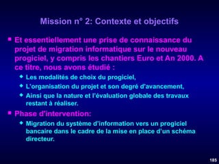 Mission n° 2: Contexte et objectifs


Et essentiellement une prise de connaissance du
projet de migration informatique sur le nouveau
progiciel, y compris les chantiers Euro et An 2000. A
ce titre, nous avons étudié :






Les modalités de choix du progiciel,
L’organisation du projet et son degré d'avancement,
Ainsi que la nature et l’évaluation globale des travaux
restant à réaliser.

Phase d'intervention:


Migration du système d’information vers un progiciel
bancaire dans le cadre de la mise en place d’un schéma
directeur.
185

 