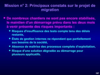 Mission n° 2: Principaux constats sur le projet de
migration


De nombreux chantiers ne sont pas encore stabilisés,
le maintien d'un démarrage prévu dans les deux mois
à venir présente des risques importants :







Risques d'insuffisance des tests compte tenu des délais
restants,
États de gestion internes ne répondant que partiellement
aux besoins de la société,
Absence de maîtrise des processus complets d’exploitation,
Risque d'une solution dégradée au démarrage pour
plusieurs applicatifs.

187

 