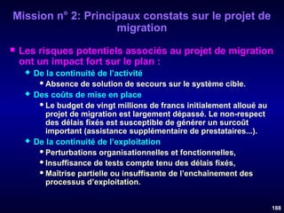 Mission n° 2: Principaux constats sur le projet de
migration


Les risques potentiels associés au projet de migration
ont un impact fort sur le plan :






De la continuité de l’activité
 Absence de solution de secours sur le système cible.
Des coûts de mise en place
 Le budget de vingt millions de francs initialement alloué au
projet de migration est largement dépassé. Le non-respect
des délais fixés est susceptible de générer un surcoût
important (assistance supplémentaire de prestataires...).
De la continuité de l’exploitation
 Perturbations organisationnelles et fonctionnelles,
 Insuffisance de tests compte tenu des délais fixés,
 Maîtrise partielle ou insuffisante de l’enchaînement des
processus d’exploitation.
188

 