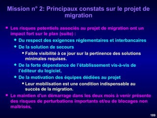 Mission n° 2: Principaux constats sur le projet de
migration




Les risques potentiels associés au projet de migration ont un
impact fort sur le plan (suite) :
 Du respect des exigences réglementaires et interbancaires
 De la solution de secours
 Faible visibilité à ce jour sur la pertinence des solutions
minimales requises.
 De la forte dépendance de l’établissement vis-à-vis de
l’éditeur du logiciel,
 De la motivation des équipes dédiées au projet
 Leur mobilisation est une condition indispensable au
succès de la migration.
Le maintien d'un démarrage dans les deux mois à venir présente
des risques de perturbations importants et/ou de blocages non
maîtrisés,
189

 