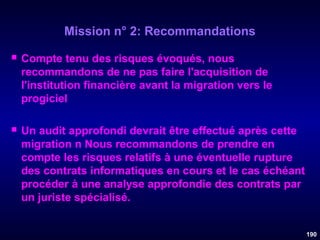 Mission n° 2: Recommandations


Compte tenu des risques évoqués, nous
recommandons de ne pas faire l'acquisition de
l'institution financière avant la migration vers le
progiciel



Un audit approfondi devrait être effectué après cette
migration n Nous recommandons de prendre en
compte les risques relatifs à une éventuelle rupture
des contrats informatiques en cours et le cas échéant
procéder à une analyse approfondie des contrats par
un juriste spécialisé.
190

 