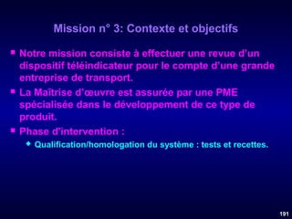 Mission n° 3: Contexte et objectifs






Notre mission consiste à effectuer une revue d’un
dispositif téléindicateur pour le compte d’une grande
entreprise de transport.
La Maîtrise d’œuvre est assurée par une PME
spécialisée dans le développement de ce type de
produit.
Phase d'intervention :


Qualification/homologation du système : tests et recettes.

191

 