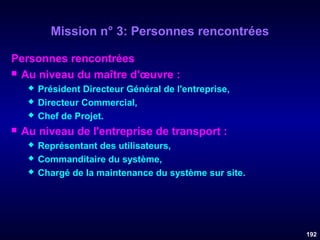 Mission n° 3: Personnes rencontrées
Personnes rencontrées
 Au niveau du maître d'œuvre :






Président Directeur Général de l'entreprise,
Directeur Commercial,
Chef de Projet.

Au niveau de l'entreprise de transport :




Représentant des utilisateurs,
Commanditaire du système,
Chargé de la maintenance du système sur site.

192

 