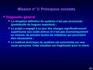 Mission n° 3: Principaux constats


Diagnostic général






La réception définitive du système n’est pas prononcée
(portefeuille de bogues important) ;
Le projet a engagé à ce jour des charges significativement
supérieures aux coûts prévus et n’est pas économiquement
en mesure, de prendre toutes les initiatives qui pourraient
être nécessaires ;
La maîtrise technique du système est concentrée sur une
seule personne. Cette situation est fragilisante pour le client.

193

 