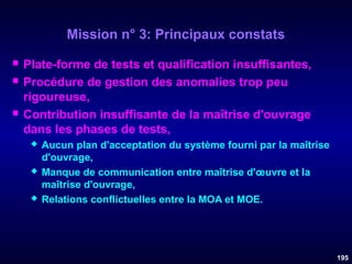 Mission n° 3: Principaux constats





Plate-forme de tests et qualification insuffisantes,
Procédure de gestion des anomalies trop peu
rigoureuse,
Contribution insuffisante de la maîtrise d'ouvrage
dans les phases de tests,






Aucun plan d'acceptation du système fourni par la maîtrise
d'ouvrage,
Manque de communication entre maîtrise d'œuvre et la
maîtrise d'ouvrage,
Relations conflictuelles entre la MOA et MOE.

195

 
