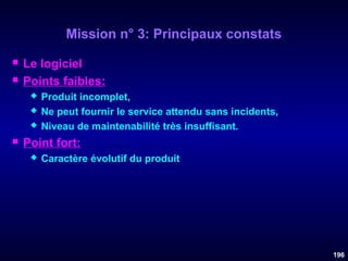 Mission n° 3: Principaux constats



Le logiciel
Points faibles:






Produit incomplet,
Ne peut fournir le service attendu sans incidents,
Niveau de maintenabilité très insuffisant.

Point fort:


Caractère évolutif du produit

196

 