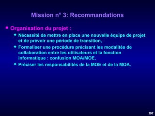 Mission n° 3: Recommandations


Organisation du projet :






Nécessité de mettre en place une nouvelle équipe de projet
et de prévoir une période de transition,
Formaliser une procédure précisant les modalités de
collaboration entre les utilisateurs et la fonction
informatique : confusion MOA/MOE,
Préciser les responsabilités de la MOE et de la MOA.

197

 