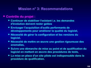 Mission n° 3: Recommandations


Contrôle du projet :












Continuer de stabiliser l'existant i.e. les demandes
d'évolution doivent rester gelées
Envisager l'acquisition d'outils performants de
développements pour améliorer la qualité du logiciel,
Nécessité de gérer la configuration et les versions du
logiciel,
Nécessité de mettre en œuvre une gestion rigoureuse des
anomalies,
Suivre une démarche de mise au point et de qualification du
logiciel en mettant en œuvre des procédures de tests,
La mise en place d'un site pilote est indispensable dans la
procédure de qualification.
198

 