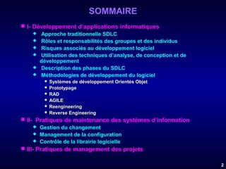 SOMMAIRE
 I- Développement d’applications informatiques
 Approche traditionnelle SDLC
 Rôles et responsabilités des groupes et des individus
 Risques associés au développement logiciel
 Utilisation des techniques d’analyse, de conception et de
développement
 Description des phases du SDLC
 Méthodologies de développement du logiciel
Systèmes de développement Orientés Objet
 Prototypage
 RAD
 AGILE
 Reengineering
 Reverse Engineering


 II- Pratiques de maintenance des systèmes d’information
 Gestion du changement
 Management de la configuration
 Contrôle de la librairie logicielle
 III- Pratiques de management des projets
2

 