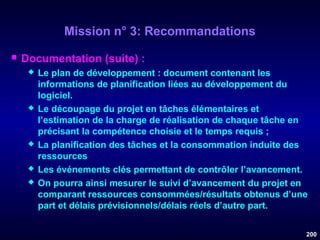 Mission n° 3: Recommandations


Documentation (suite) :









Le plan de développement : document contenant les
informations de planification liées au développement du
logiciel.
Le découpage du projet en tâches élémentaires et
l’estimation de la charge de réalisation de chaque tâche en
précisant la compétence choisie et le temps requis ;
La planification des tâches et la consommation induite des
ressources
Les événements clés permettant de contrôler l’avancement.
On pourra ainsi mesurer le suivi d’avancement du projet en
comparant ressources consommées/résultats obtenus d’une
part et délais prévisionnels/délais réels d’autre part.
200

 