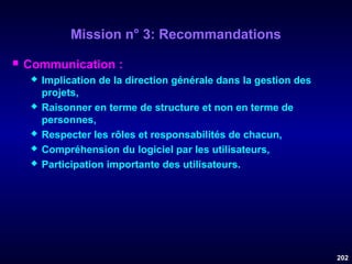 Mission n° 3: Recommandations


Communication :








Implication de la direction générale dans la gestion des
projets,
Raisonner en terme de structure et non en terme de
personnes,
Respecter les rôles et responsabilités de chacun,
Compréhension du logiciel par les utilisateurs,
Participation importante des utilisateurs.

202

 