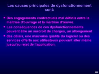 Les causes principales de dysfonctionnement
sont:






Des engagements contractuels mal définis entre la
maîtrise d'ouvrage et la maîtrise d'œuvre.
Les conséquences de ces dysfonctionnements
peuvent être un surcroît de charges, un allongement
des délais, une mauvaise qualité du logiciel ou des
services offerts aux utilisateurs pouvant aller même
jusqu'au rejet de l'application.

205

 