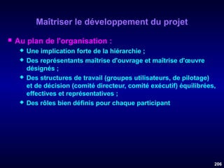 Maîtriser le développement du projet


Au plan de l'organisation :







Une implication forte de la hiérarchie ;
Des représentants maîtrise d'ouvrage et maîtrise d'œuvre
désignés ;
Des structures de travail (groupes utilisateurs, de pilotage)
et de décision (comité directeur, comité exécutif) équilibrées,
effectives et représentatives ;
Des rôles bien définis pour chaque participant

206

 
