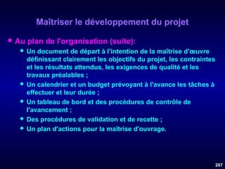 Maîtriser le développement du projet


Au plan de l'organisation (suite):









Un document de départ à l'intention de la maîtrise d'œuvre
définissant clairement les objectifs du projet, les contraintes
et les résultats attendus, les exigences de qualité et les
travaux préalables ;
Un calendrier et un budget prévoyant à l'avance les tâches à
effectuer et leur durée ;
Un tableau de bord et des procédures de contrôle de
l'avancement ;
Des procédures de validation et de recette ;
Un plan d'actions pour la maîtrise d'ouvrage.

207

 
