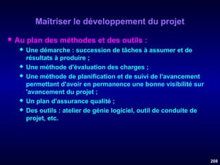 Maîtriser le développement du projet


Au plan des méthodes et des outils :








Une démarche : succession de tâches à assumer et de
résultats à produire ;
Une méthode d'évaluation des charges ;
Une méthode de planification et de suivi de l'avancement
permettant d'avoir en permanence une bonne visibilité sur
'avancement du projet ;
Un plan d'assurance qualité ;
Des outils : atelier de génie logiciel, outil de conduite de
projet, etc.

208

 