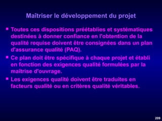 Maîtriser le développement du projet






Toutes ces dispositions préétablies et systématiques
destinées à donner confiance en l'obtention de la
qualité requise doivent être consignées dans un plan
d'assurance qualité (PAQ).
Ce plan doit être spécifique à chaque projet et établi
en fonction des exigences qualité formulées par la
maîtrise d'ouvrage.
Les exigences qualité doivent être traduites en
facteurs qualité ou en critères qualité véritables.

209

 
