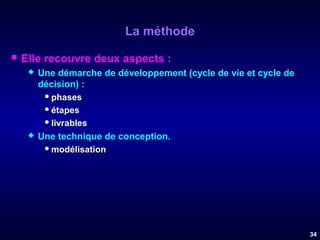 La méthode


Elle recouvre deux aspects :




Une démarche de développement (cycle de vie et cycle de
décision) :
 phases
 étapes
 livrables
Une technique de conception.
 modélisation

34

 